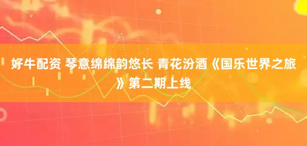 好牛配资 琴意绵绵韵悠长 青花汾酒《国乐世界之旅》第二期上线