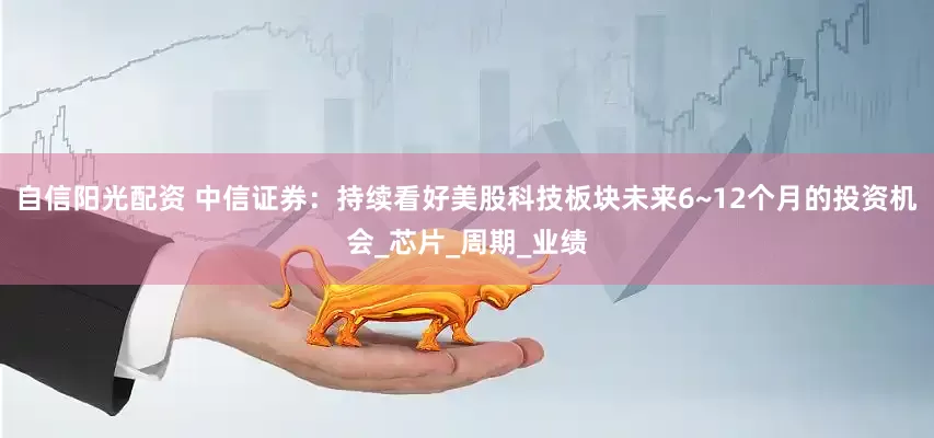 自信阳光配资 中信证券：持续看好美股科技板块未来6~12个月的投资机会_芯片_周期_业绩
