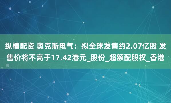 纵横配资 奥克斯电气：拟全球发售约2.07亿股 发售价将不高于17.42港元_股份_超额配股权_香港