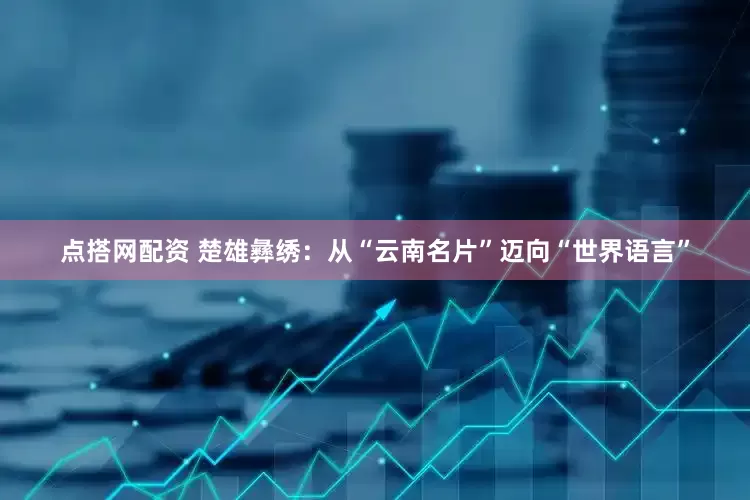 点搭网配资 楚雄彝绣：从“云南名片”迈向“世界语言”