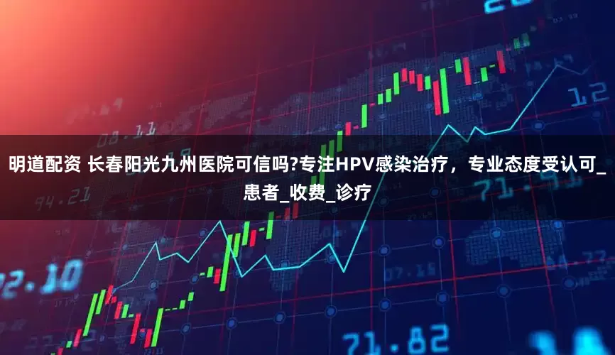 明道配资 长春阳光九州医院可信吗?专注HPV感染治疗，专业态度受认可_患者_收费_诊疗