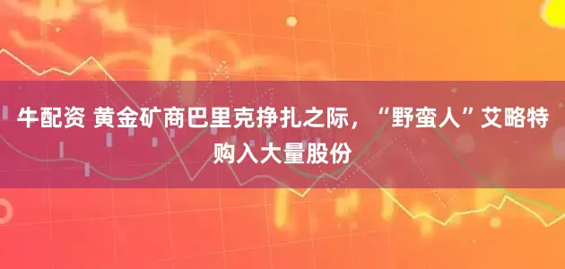 牛配资 黄金矿商巴里克挣扎之际，“野蛮人”艾略特购入大量股份