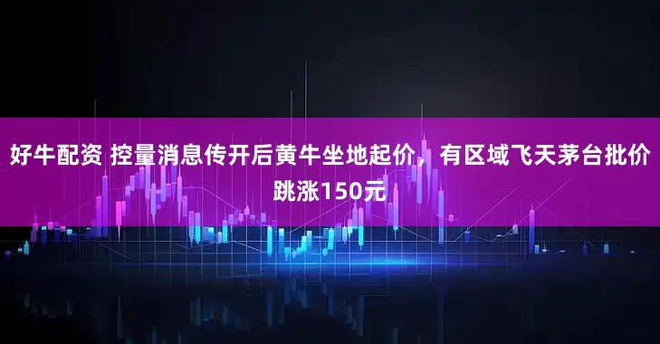 好牛配资 控量消息传开后黄牛坐地起价，有区域飞天茅台批价跳涨150元