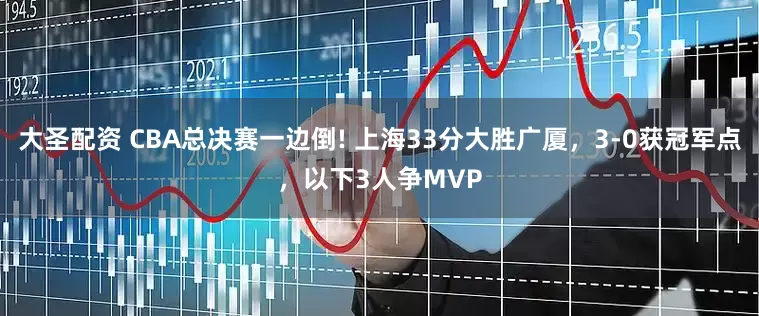 大圣配资 CBA总决赛一边倒! 上海33分大胜广厦，3-0获冠军点，以下3人争MVP