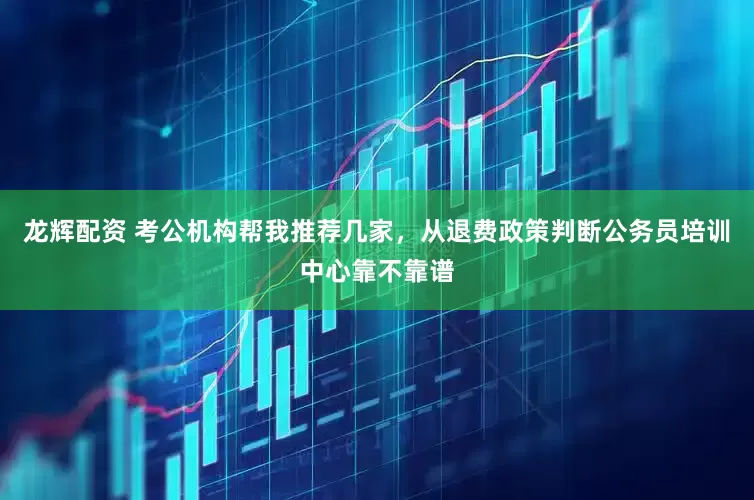 龙辉配资 考公机构帮我推荐几家，从退费政策判断公务员培训中心靠不靠谱