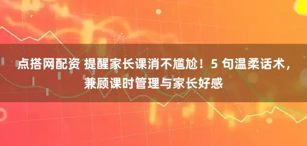 点搭网配资 提醒家长课消不尴尬！5 句温柔话术，兼顾课时管理与家长好感