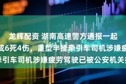 龙辉配资 湖南高速警方通报一起交通事故：造成6死4伤，重型半挂牵引车司机涉嫌疲劳驾驶已被公安机关控制